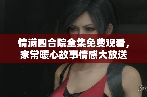 情满四合院全集免费观看，家常暖心故事情感大放送