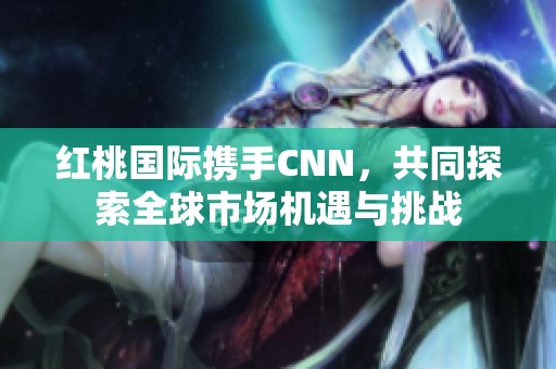 红桃国际携手CNN，共同探索全球市场机遇与挑战