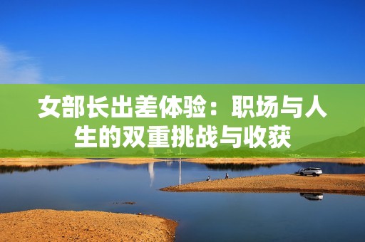 女部长出差体验：职场与人生的双重挑战与收获