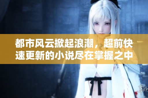 都市风云掀起浪潮，超前快速更新的小说尽在掌握之中