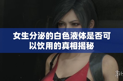 女生分泌的白色液体是否可以饮用的真相揭秘