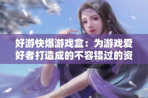 好游快爆游戏盒：为游戏爱好者打造成的不容错过的资源宝库与资讯平台