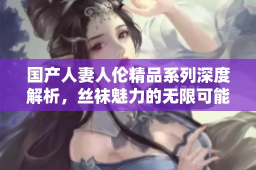 国产人妻人伦精品系列深度解析，丝袜魅力的无限可能