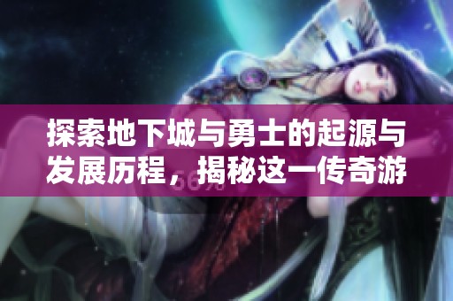 探索地下城与勇士的起源与发展历程，揭秘这一传奇游戏的背后故事与创新历程