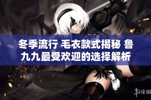 冬季流行 毛衣款式揭秘 鲁九九最受欢迎的选择解析