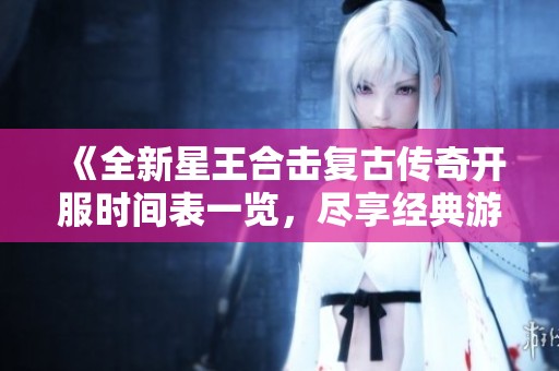 《全新星王合击复古传奇开服时间表一览，尽享经典游戏乐趣》