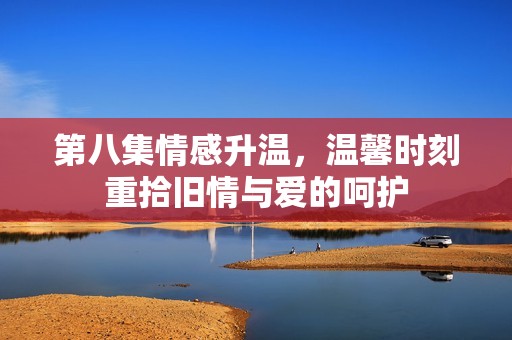 第八集情感升温，温馨时刻重拾旧情与爱的呵护