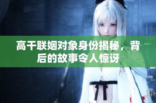 高干联姻对象身份揭秘，背后的故事令人惊讶