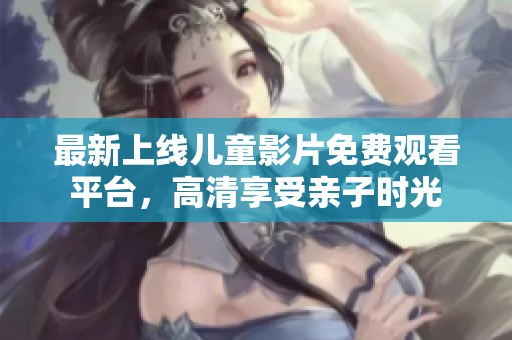 最新上线儿童影片免费观看平台，高清享受亲子时光