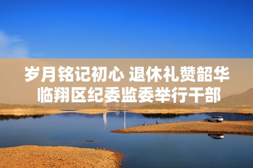 岁月铭记初心 退休礼赞韶华 临翔区纪委监委举行干部荣誉退休典礼