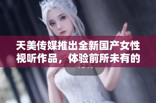 天美传媒推出全新国产女性视听作品，体验前所未有的视觉盛宴
