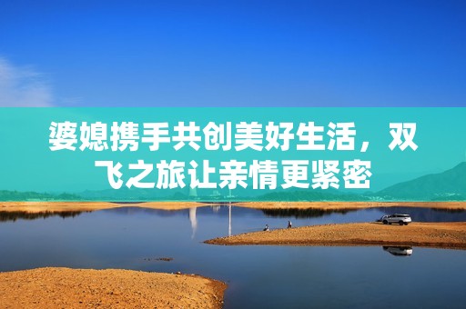 婆媳携手共创美好生活，双飞之旅让亲情更紧密