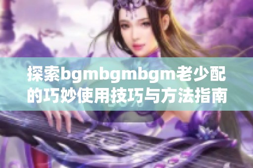 探索bgmbgmbgm老少配的巧妙使用技巧与方法指南