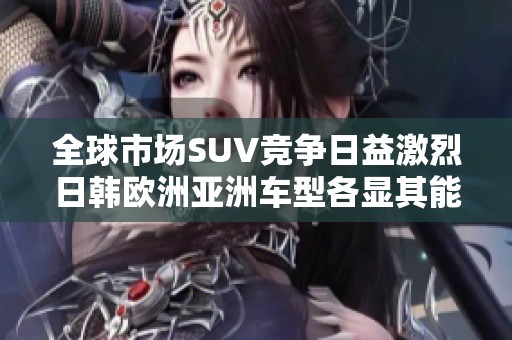 全球市场SUV竞争日益激烈日韩欧洲亚洲车型各显其能