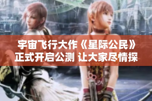 宇宙飞行大作《星际公民》正式开启公测 让大家尽情探索虚拟星际世界