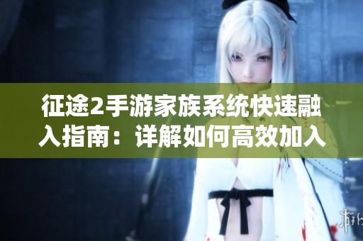 征途2手游家族系统快速融入指南：详解如何高效加入并活跃家族生活