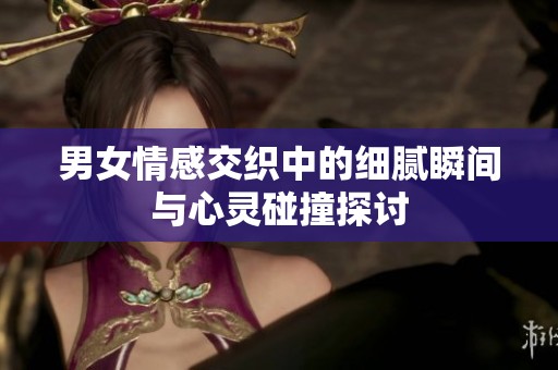 男女情感交织中的细腻瞬间与心灵碰撞探讨