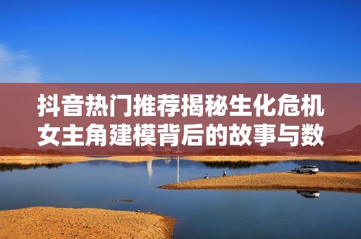 抖音热门推荐揭秘生化危机女主角建模背后的故事与数据分析