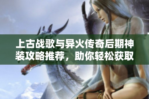 上古战歌与异火传奇后期神装攻略推荐，助你轻松获取无限元宝与狂暴传奇装备