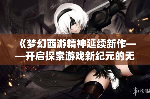 《梦幻西游精神延续新作——开启探索游戏新纪元的无限可能性》