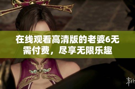 在线观看高清版的老婆6无需付费，尽享无限乐趣