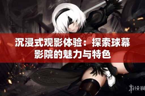 沉浸式观影体验：探索球幕影院的魅力与特色