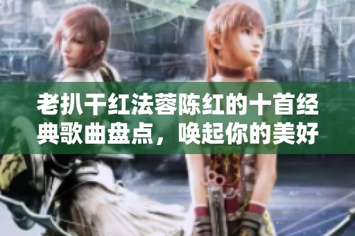 老扒干红法蓉陈红的十首经典歌曲盘点，唤起你的美好记忆