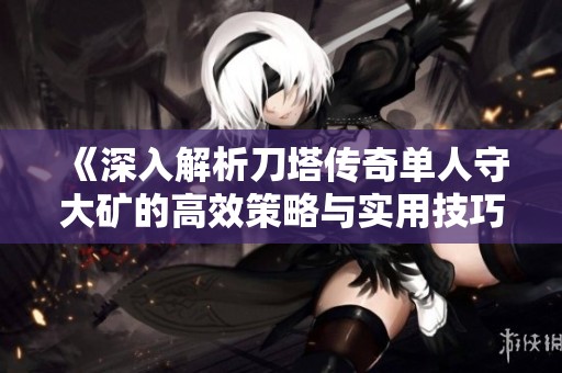 《深入解析刀塔传奇单人守大矿的高效策略与实用技巧分享》