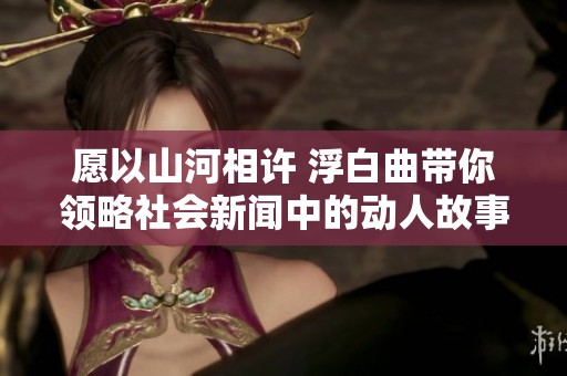 愿以山河相许 浮白曲带你领略社会新闻中的动人故事与珍贵情感