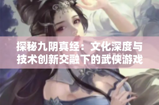 探秘九阴真经：文化深度与技术创新交融下的武侠游戏魅力解析