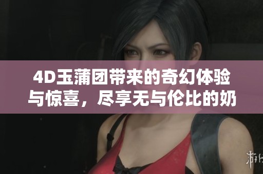 4D玉蒲团带来的奇幻体验与惊喜，尽享无与伦比的奶水盛宴
