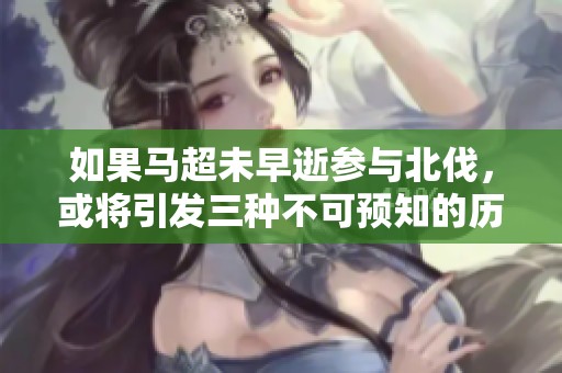 如果马超未早逝参与北伐，或将引发三种不可预知的历史局势变化