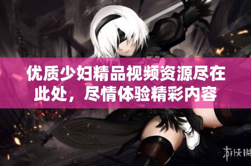 优质少妇精品视频资源尽在此处，尽情体验精彩内容