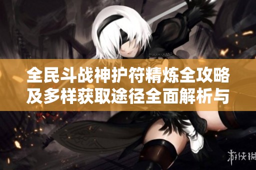 全民斗战神护符精炼全攻略及多样获取途径全面解析与技巧分享