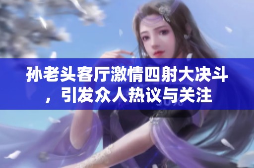 孙老头客厅激情四射大决斗，引发众人热议与关注
