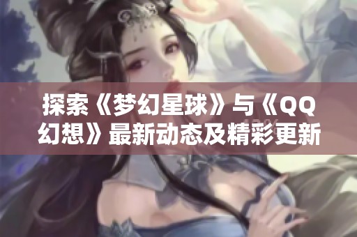 探索《梦幻星球》与《QQ幻想》最新动态及精彩更新内容揭秘