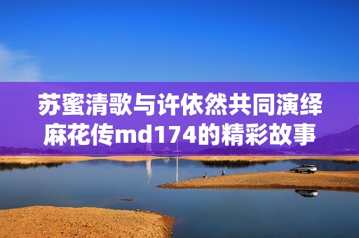 苏蜜清歌与许依然共同演绎麻花传md174的精彩故事