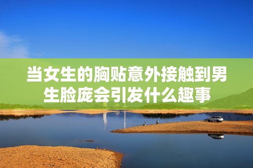 当女生的胸贴意外接触到男生脸庞会引发什么趣事