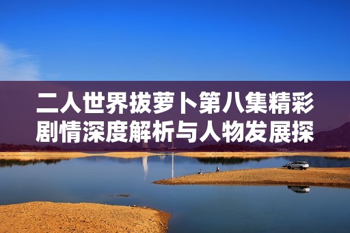二人世界拔萝卜第八集精彩剧情深度解析与人物发展探讨
