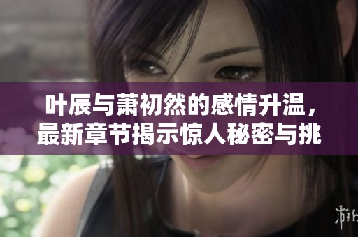 叶辰与萧初然的感情升温，最新章节揭示惊人秘密与挑战