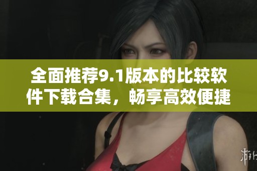 全面推荐9.1版本的比较软件下载合集，畅享高效便捷体验