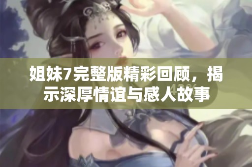 姐妹7完整版精彩回顾，揭示深厚情谊与感人故事
