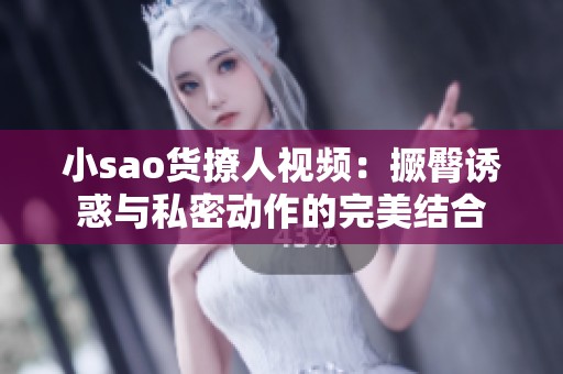 小sao货撩人视频：撅臀诱惑与私密动作的完美结合