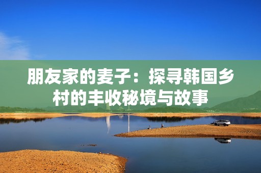 朋友家的麦子：探寻韩国乡村的丰收秘境与故事