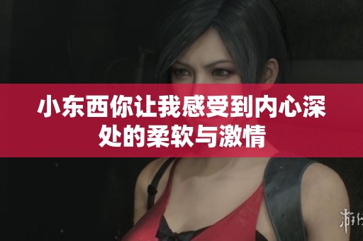 小东西你让我感受到内心深处的柔软与激情