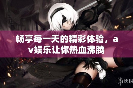 畅享每一天的精彩体验，av娱乐让你热血沸腾