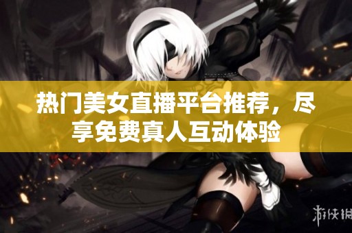 热门美女直播平台推荐，尽享免费真人互动体验