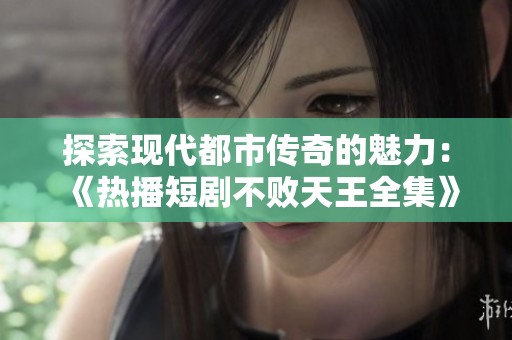 探索现代都市传奇的魅力：《热播短剧不败天王全集》带你领略不一样的都市人生与奋斗故事