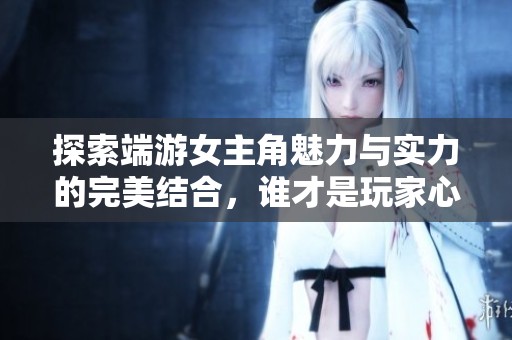 探索端游女主角魅力与实力的完美结合，谁才是玩家心中的女神形象
