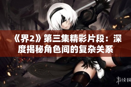 《界2》第三集精彩片段：深度揭秘角色间的复杂关系